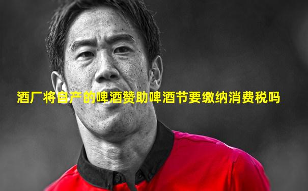 酒厂将自产的啤酒赞助啤酒节要缴纳消费税吗