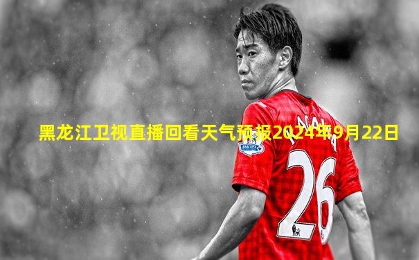 黑龙江卫视直播回看天气预报2024年9月22日