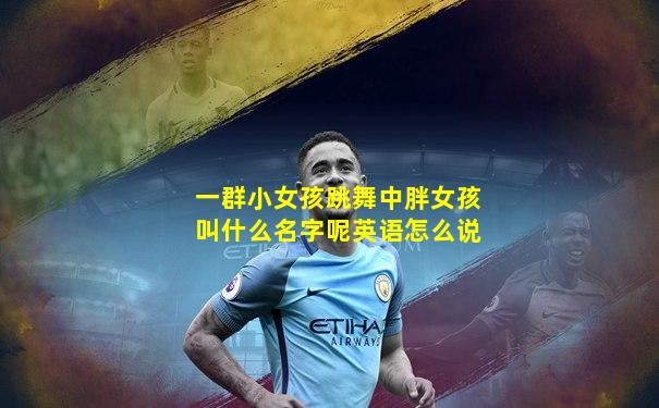 一群小女孩跳舞中胖女孩叫什么名字呢英语怎么说