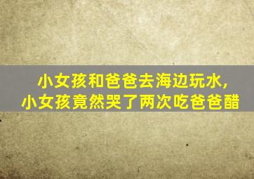 小女孩和爸爸去海边玩水,小女孩竟然哭了两次吃爸爸醋